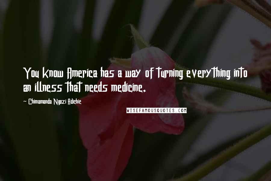 Chimamanda Ngozi Adichie Quotes: You know America has a way of turning everything into an illness that needs medicine.