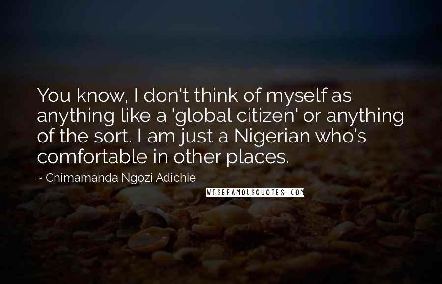 Chimamanda Ngozi Adichie Quotes: You know, I don't think of myself as anything like a 'global citizen' or anything of the sort. I am just a Nigerian who's comfortable in other places.