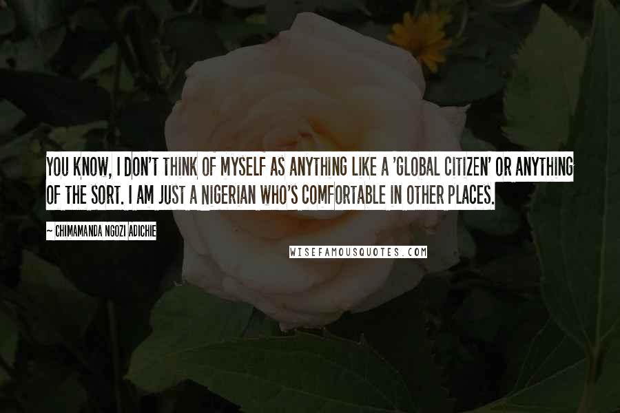 Chimamanda Ngozi Adichie Quotes: You know, I don't think of myself as anything like a 'global citizen' or anything of the sort. I am just a Nigerian who's comfortable in other places.