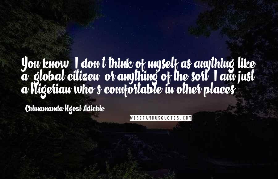 Chimamanda Ngozi Adichie Quotes: You know, I don't think of myself as anything like a 'global citizen' or anything of the sort. I am just a Nigerian who's comfortable in other places.