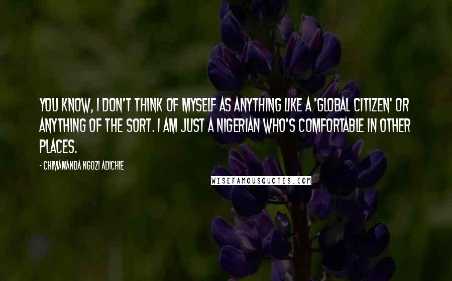 Chimamanda Ngozi Adichie Quotes: You know, I don't think of myself as anything like a 'global citizen' or anything of the sort. I am just a Nigerian who's comfortable in other places.