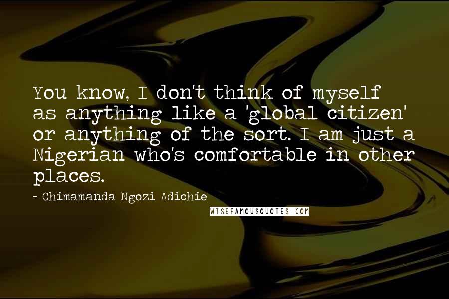 Chimamanda Ngozi Adichie Quotes: You know, I don't think of myself as anything like a 'global citizen' or anything of the sort. I am just a Nigerian who's comfortable in other places.