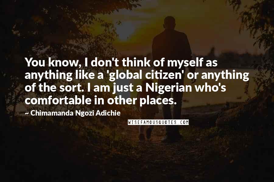 Chimamanda Ngozi Adichie Quotes: You know, I don't think of myself as anything like a 'global citizen' or anything of the sort. I am just a Nigerian who's comfortable in other places.