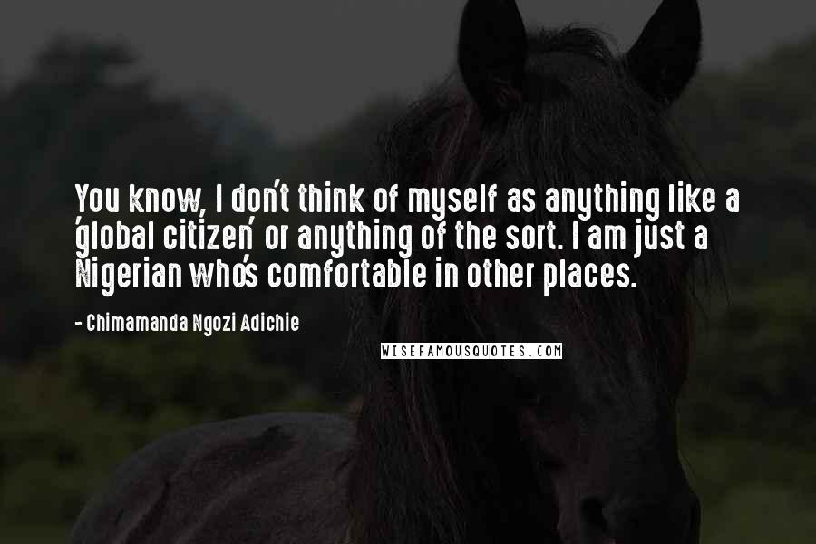 Chimamanda Ngozi Adichie Quotes: You know, I don't think of myself as anything like a 'global citizen' or anything of the sort. I am just a Nigerian who's comfortable in other places.