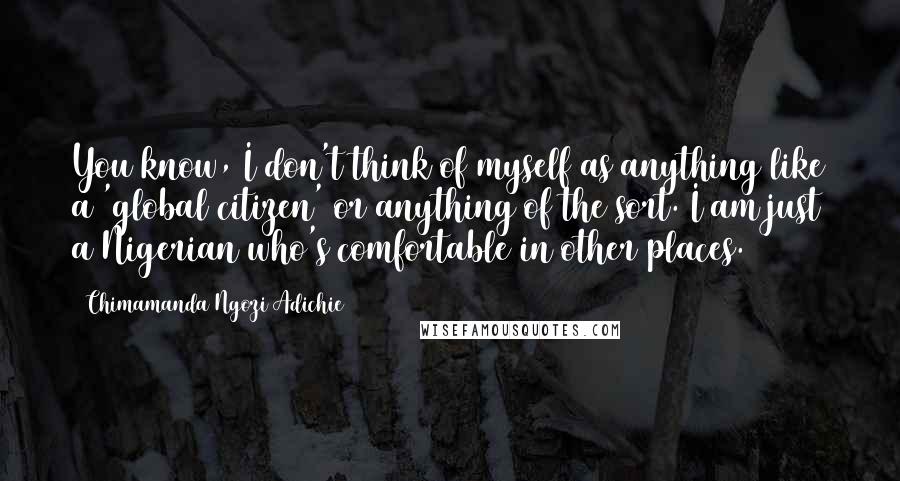 Chimamanda Ngozi Adichie Quotes: You know, I don't think of myself as anything like a 'global citizen' or anything of the sort. I am just a Nigerian who's comfortable in other places.