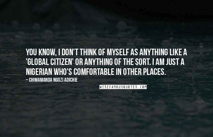 Chimamanda Ngozi Adichie Quotes: You know, I don't think of myself as anything like a 'global citizen' or anything of the sort. I am just a Nigerian who's comfortable in other places.