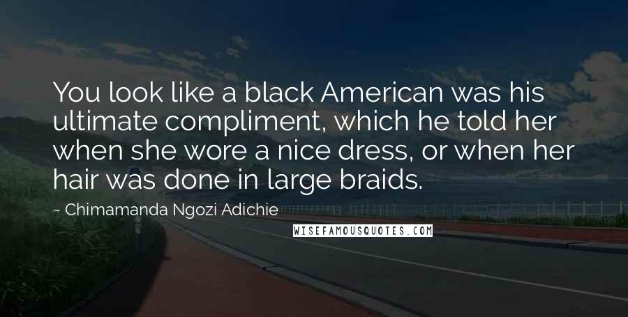 Chimamanda Ngozi Adichie Quotes: You look like a black American was his ultimate compliment, which he told her when she wore a nice dress, or when her hair was done in large braids.