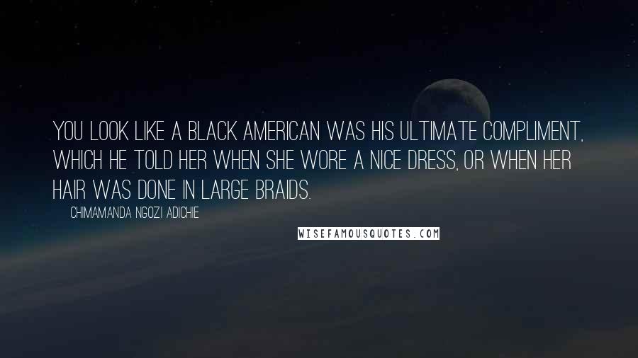 Chimamanda Ngozi Adichie Quotes: You look like a black American was his ultimate compliment, which he told her when she wore a nice dress, or when her hair was done in large braids.