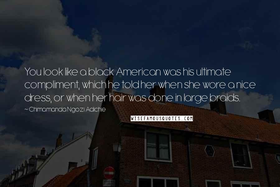 Chimamanda Ngozi Adichie Quotes: You look like a black American was his ultimate compliment, which he told her when she wore a nice dress, or when her hair was done in large braids.