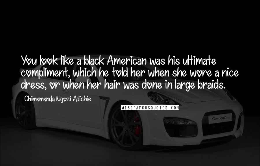 Chimamanda Ngozi Adichie Quotes: You look like a black American was his ultimate compliment, which he told her when she wore a nice dress, or when her hair was done in large braids.