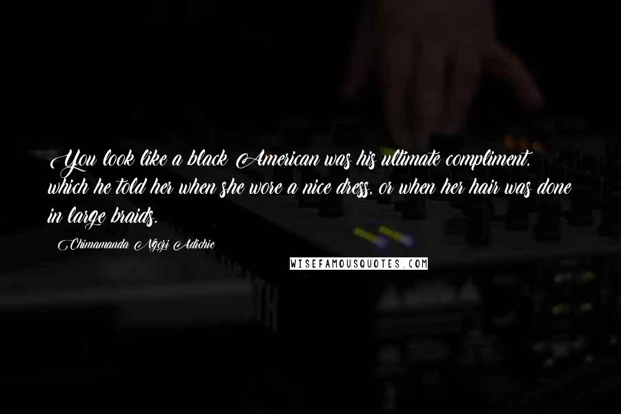 Chimamanda Ngozi Adichie Quotes: You look like a black American was his ultimate compliment, which he told her when she wore a nice dress, or when her hair was done in large braids.