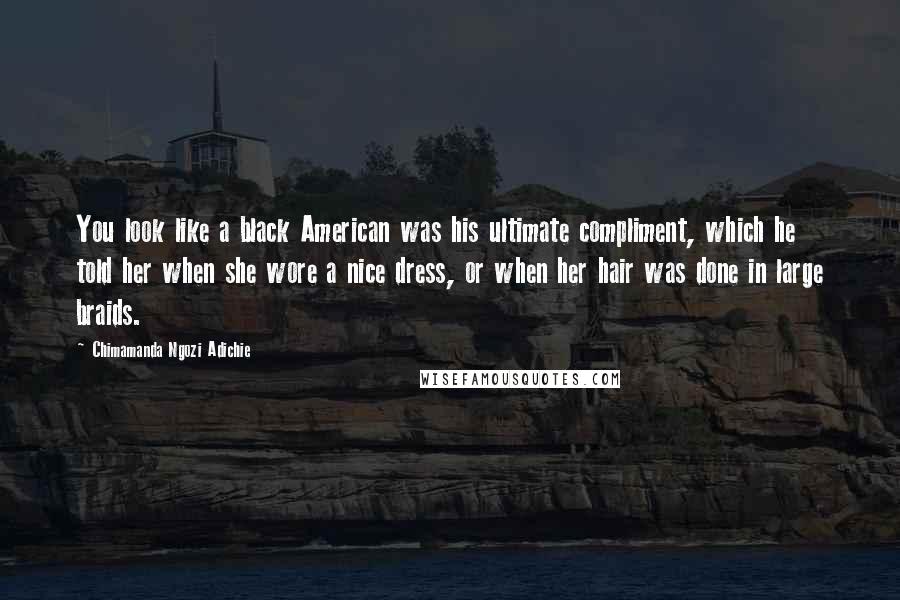 Chimamanda Ngozi Adichie Quotes: You look like a black American was his ultimate compliment, which he told her when she wore a nice dress, or when her hair was done in large braids.