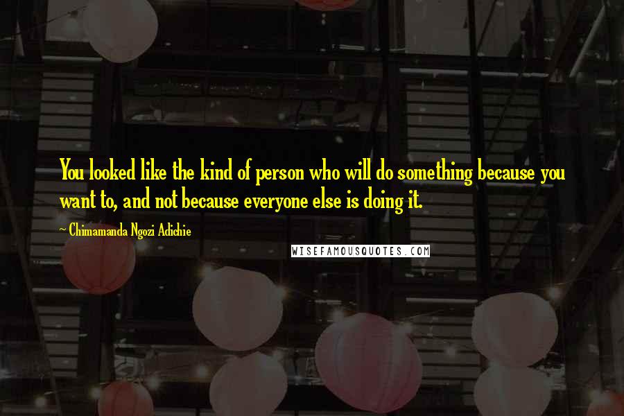 Chimamanda Ngozi Adichie Quotes: You looked like the kind of person who will do something because you want to, and not because everyone else is doing it.