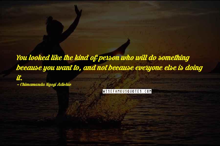 Chimamanda Ngozi Adichie Quotes: You looked like the kind of person who will do something because you want to, and not because everyone else is doing it.