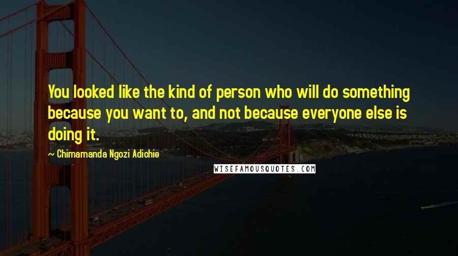 Chimamanda Ngozi Adichie Quotes: You looked like the kind of person who will do something because you want to, and not because everyone else is doing it.