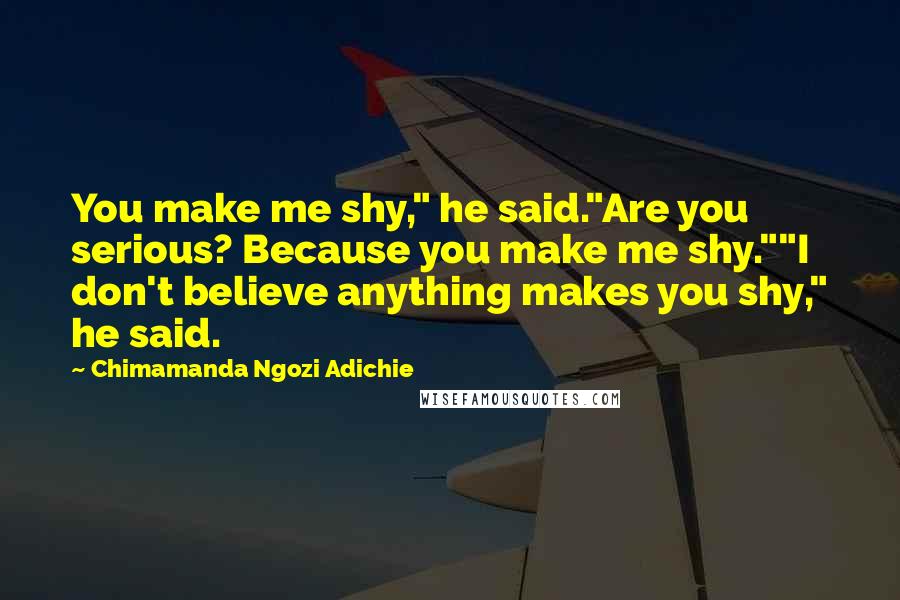 Chimamanda Ngozi Adichie Quotes: You make me shy," he said."Are you serious? Because you make me shy.""I don't believe anything makes you shy," he said.