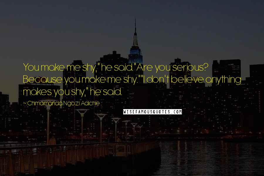 Chimamanda Ngozi Adichie Quotes: You make me shy," he said."Are you serious? Because you make me shy.""I don't believe anything makes you shy," he said.