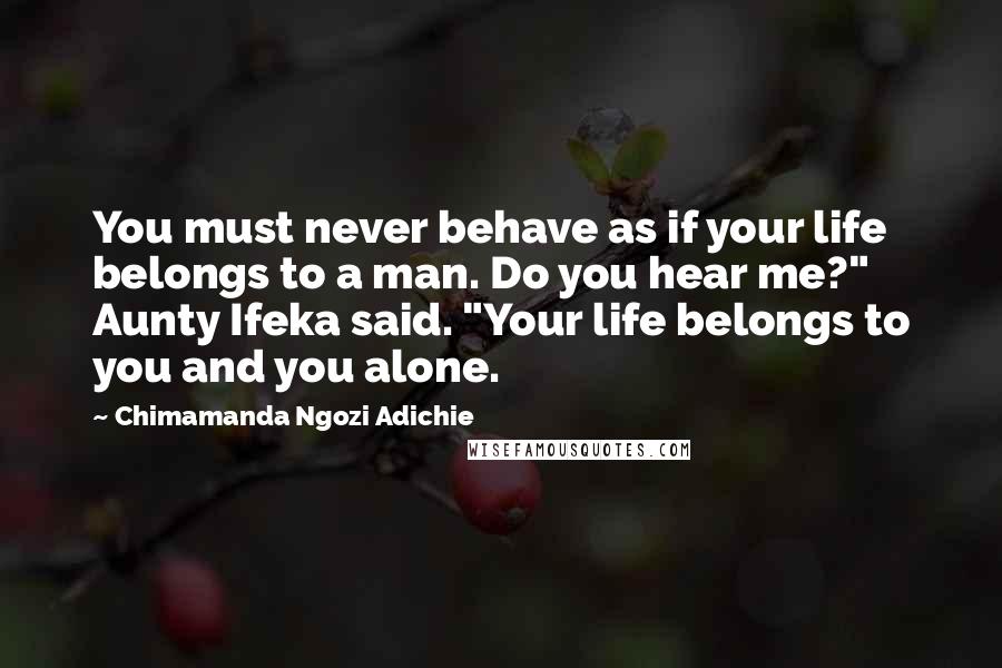 Chimamanda Ngozi Adichie Quotes: You must never behave as if your life belongs to a man. Do you hear me?" Aunty Ifeka said. "Your life belongs to you and you alone.