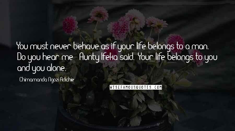 Chimamanda Ngozi Adichie Quotes: You must never behave as if your life belongs to a man. Do you hear me?" Aunty Ifeka said. "Your life belongs to you and you alone.