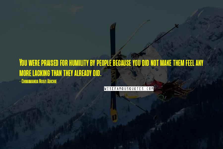 Chimamanda Ngozi Adichie Quotes: You were praised for humility by people because you did not make them feel any more lacking than they already did.