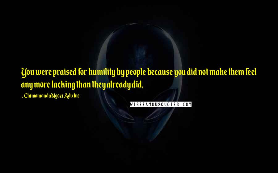 Chimamanda Ngozi Adichie Quotes: You were praised for humility by people because you did not make them feel any more lacking than they already did.