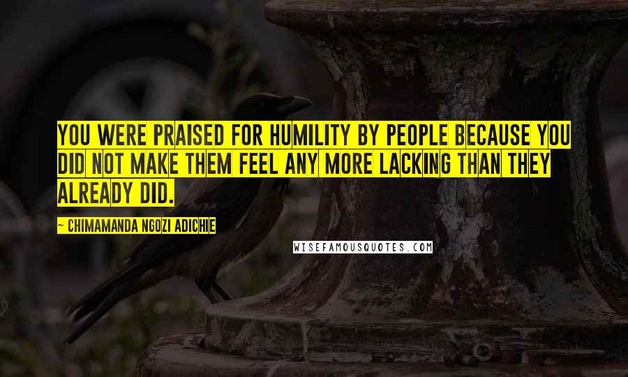 Chimamanda Ngozi Adichie Quotes: You were praised for humility by people because you did not make them feel any more lacking than they already did.