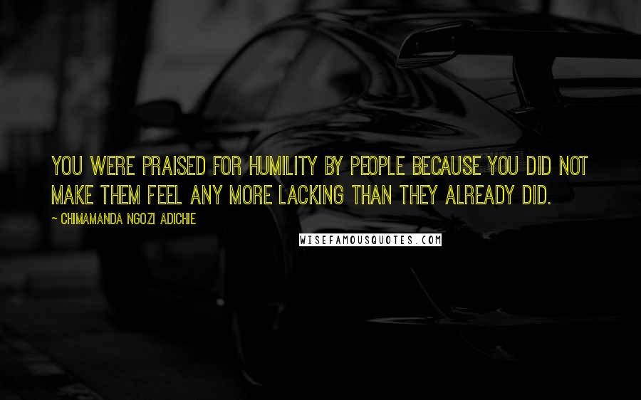 Chimamanda Ngozi Adichie Quotes: You were praised for humility by people because you did not make them feel any more lacking than they already did.