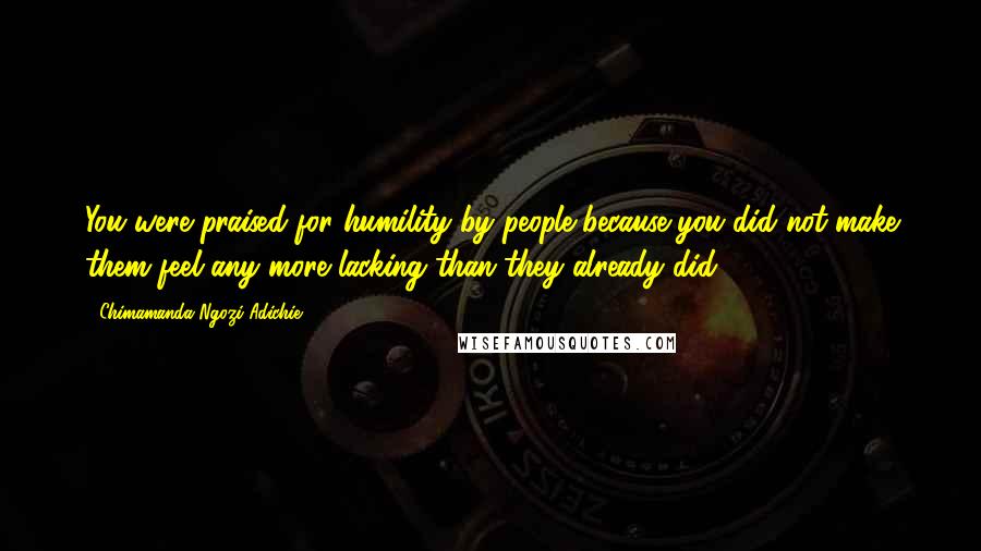 Chimamanda Ngozi Adichie Quotes: You were praised for humility by people because you did not make them feel any more lacking than they already did.