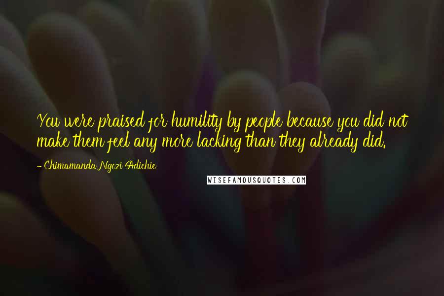 Chimamanda Ngozi Adichie Quotes: You were praised for humility by people because you did not make them feel any more lacking than they already did.