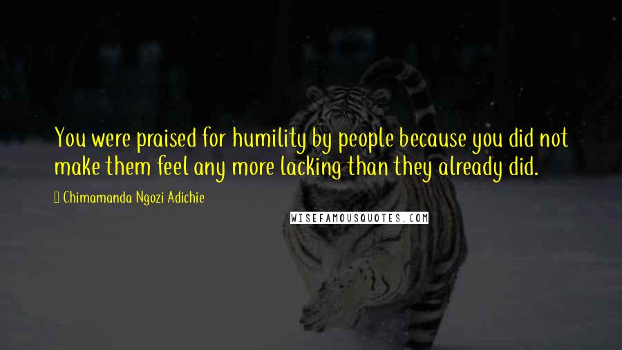 Chimamanda Ngozi Adichie Quotes: You were praised for humility by people because you did not make them feel any more lacking than they already did.