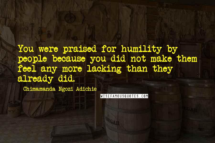 Chimamanda Ngozi Adichie Quotes: You were praised for humility by people because you did not make them feel any more lacking than they already did.