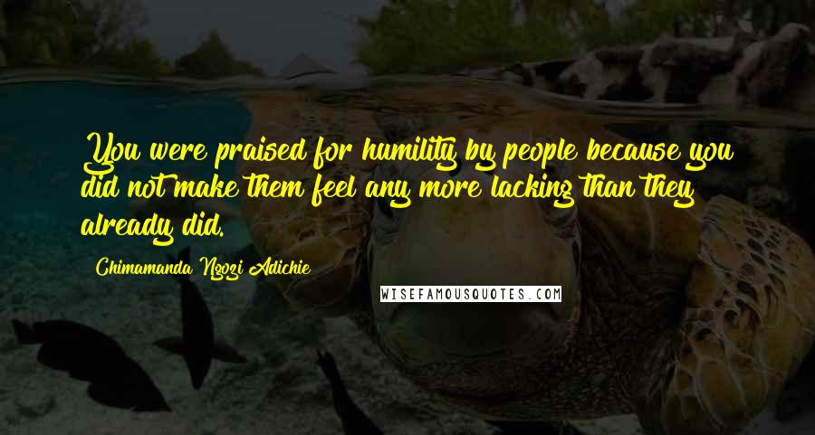 Chimamanda Ngozi Adichie Quotes: You were praised for humility by people because you did not make them feel any more lacking than they already did.