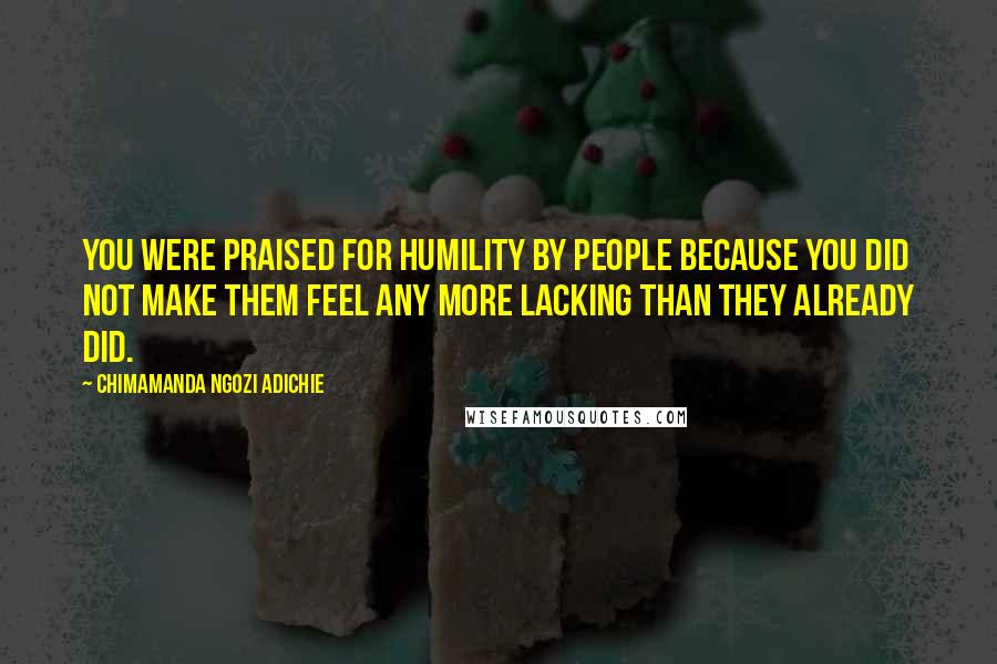 Chimamanda Ngozi Adichie Quotes: You were praised for humility by people because you did not make them feel any more lacking than they already did.
