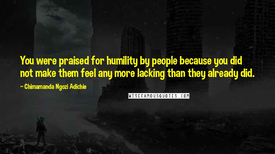 Chimamanda Ngozi Adichie Quotes: You were praised for humility by people because you did not make them feel any more lacking than they already did.