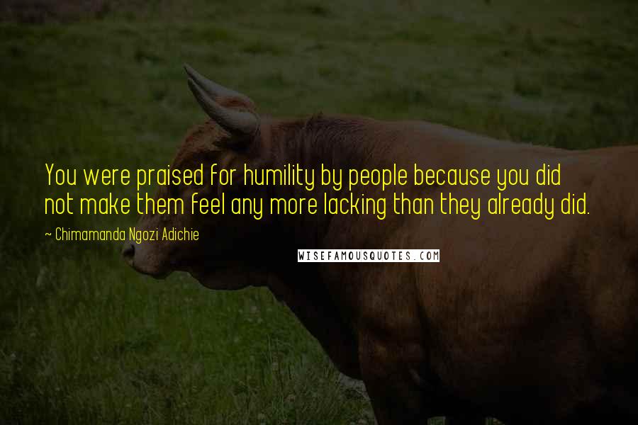 Chimamanda Ngozi Adichie Quotes: You were praised for humility by people because you did not make them feel any more lacking than they already did.