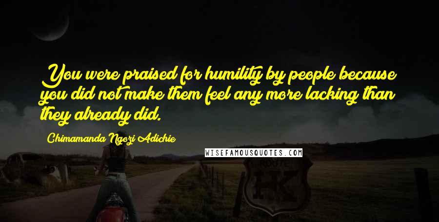 Chimamanda Ngozi Adichie Quotes: You were praised for humility by people because you did not make them feel any more lacking than they already did.