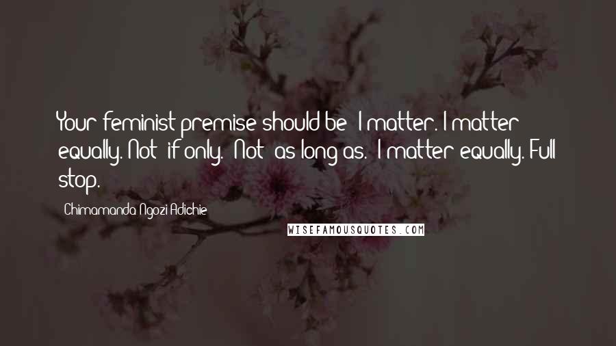 Chimamanda Ngozi Adichie Quotes: Your feminist premise should be: I matter. I matter equally. Not "if only." Not "as long as." I matter equally. Full stop.