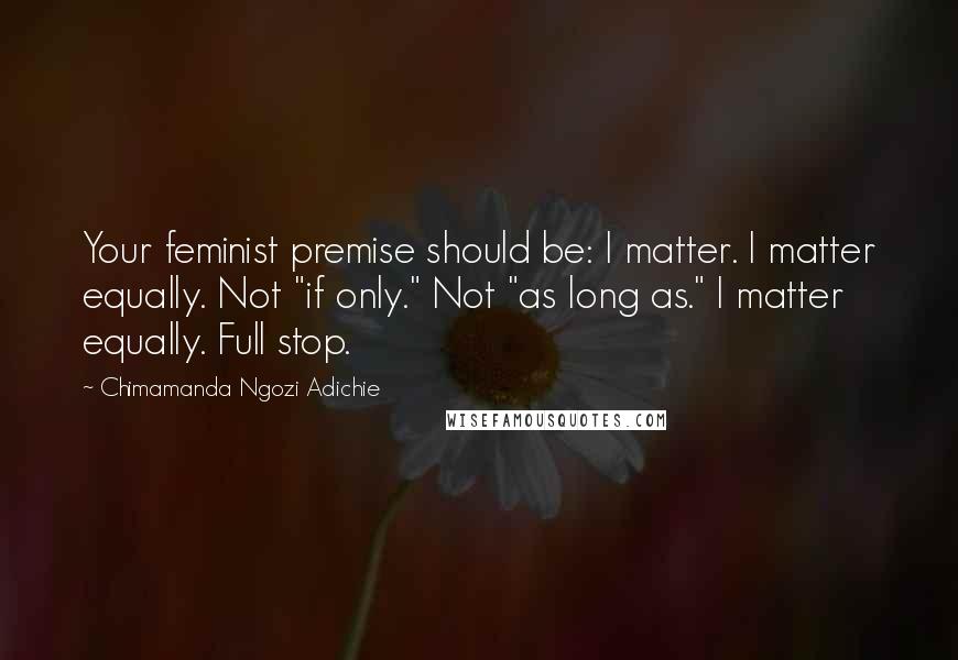Chimamanda Ngozi Adichie Quotes: Your feminist premise should be: I matter. I matter equally. Not "if only." Not "as long as." I matter equally. Full stop.