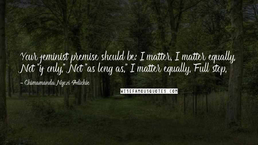 Chimamanda Ngozi Adichie Quotes: Your feminist premise should be: I matter. I matter equally. Not "if only." Not "as long as." I matter equally. Full stop.