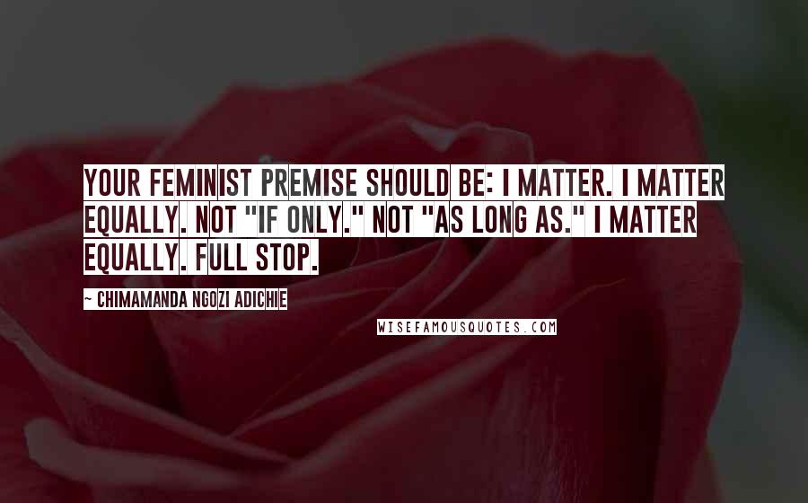 Chimamanda Ngozi Adichie Quotes: Your feminist premise should be: I matter. I matter equally. Not "if only." Not "as long as." I matter equally. Full stop.