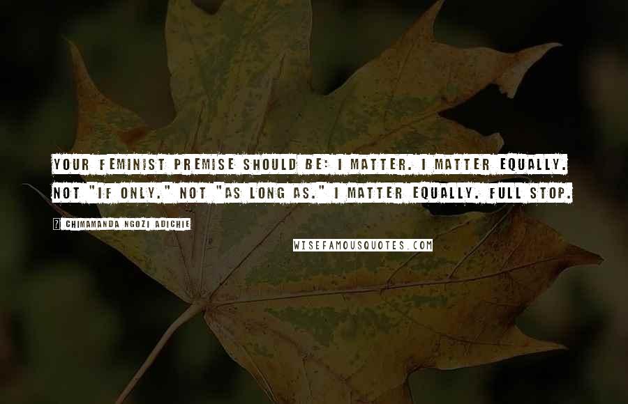 Chimamanda Ngozi Adichie Quotes: Your feminist premise should be: I matter. I matter equally. Not "if only." Not "as long as." I matter equally. Full stop.