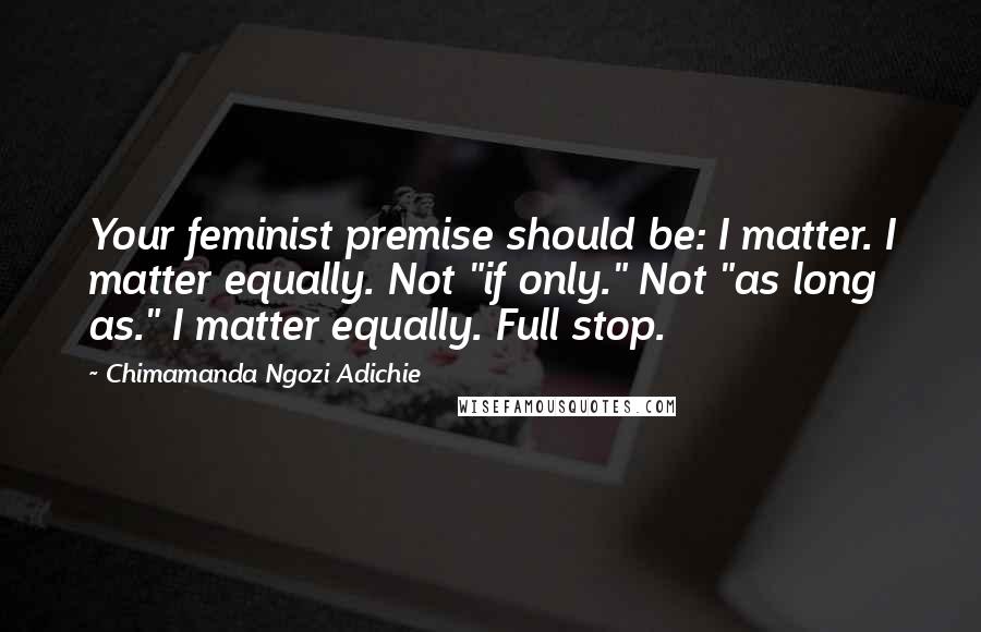 Chimamanda Ngozi Adichie Quotes: Your feminist premise should be: I matter. I matter equally. Not "if only." Not "as long as." I matter equally. Full stop.