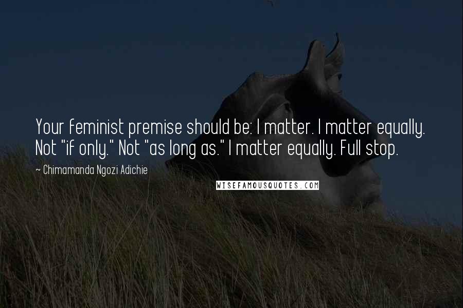 Chimamanda Ngozi Adichie Quotes: Your feminist premise should be: I matter. I matter equally. Not "if only." Not "as long as." I matter equally. Full stop.