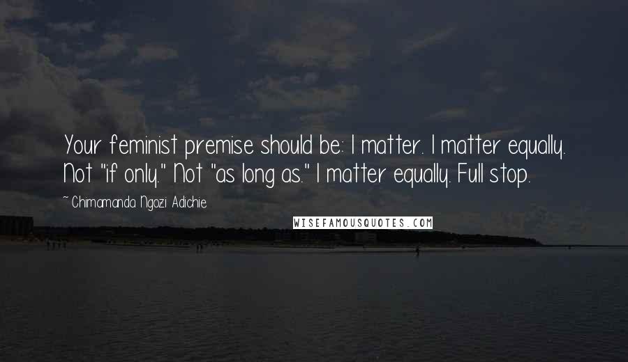 Chimamanda Ngozi Adichie Quotes: Your feminist premise should be: I matter. I matter equally. Not "if only." Not "as long as." I matter equally. Full stop.