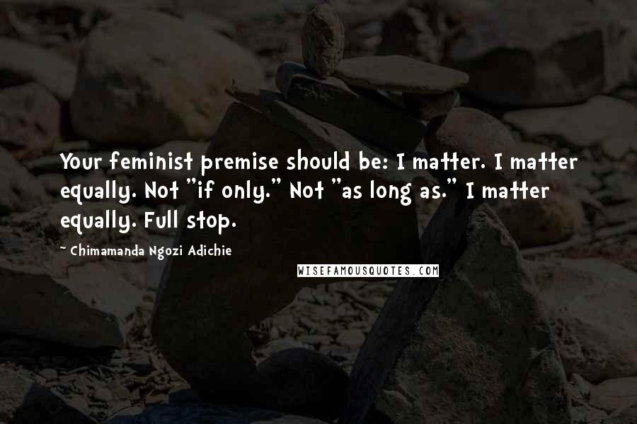 Chimamanda Ngozi Adichie Quotes: Your feminist premise should be: I matter. I matter equally. Not "if only." Not "as long as." I matter equally. Full stop.