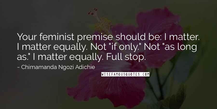 Chimamanda Ngozi Adichie Quotes: Your feminist premise should be: I matter. I matter equally. Not "if only." Not "as long as." I matter equally. Full stop.