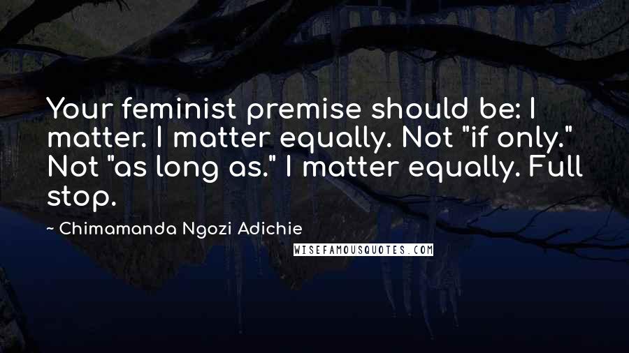 Chimamanda Ngozi Adichie Quotes: Your feminist premise should be: I matter. I matter equally. Not "if only." Not "as long as." I matter equally. Full stop.