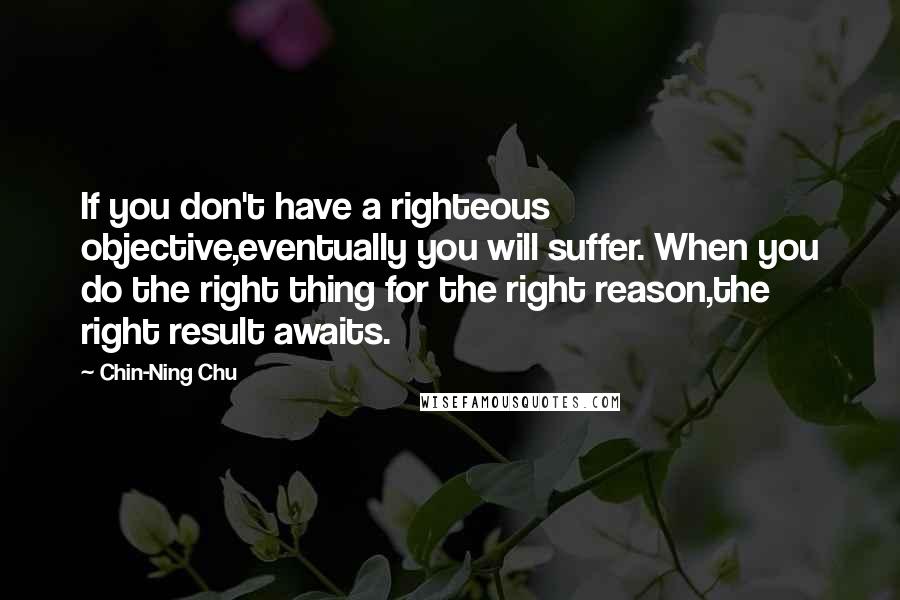 Chin-Ning Chu Quotes: If you don't have a righteous objective,eventually you will suffer. When you do the right thing for the right reason,the right result awaits.