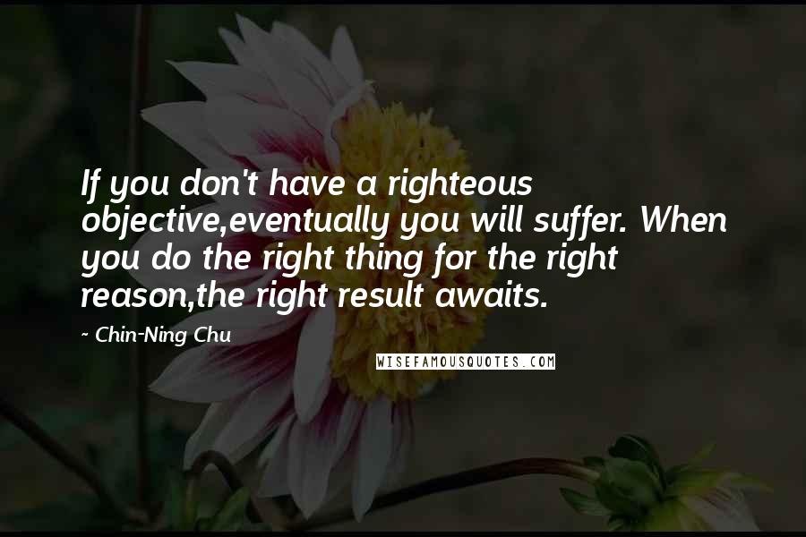 Chin-Ning Chu Quotes: If you don't have a righteous objective,eventually you will suffer. When you do the right thing for the right reason,the right result awaits.