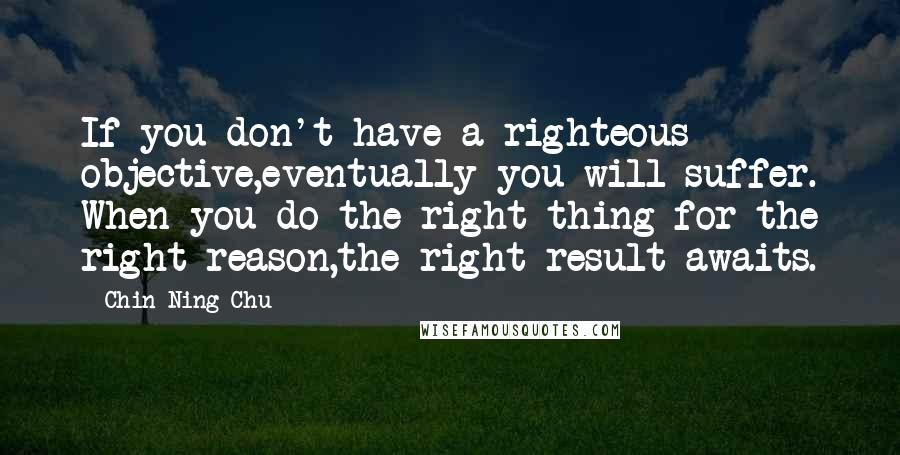 Chin-Ning Chu Quotes: If you don't have a righteous objective,eventually you will suffer. When you do the right thing for the right reason,the right result awaits.